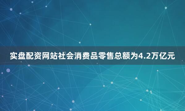 实盘配资网站社会消费品零售总额为4.2万亿元