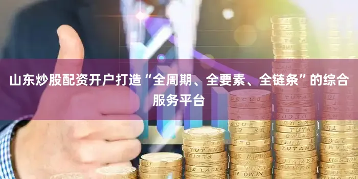 山东炒股配资开户打造“全周期、全要素、全链条”的综合服务平台