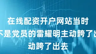 在线配资开户网站当时还不是党员的雷耀明主动跨了出去