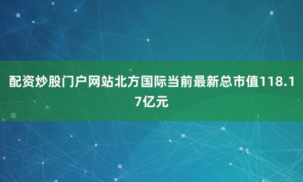 配资炒股门户网站北方国际当前最新总市值118.17亿元