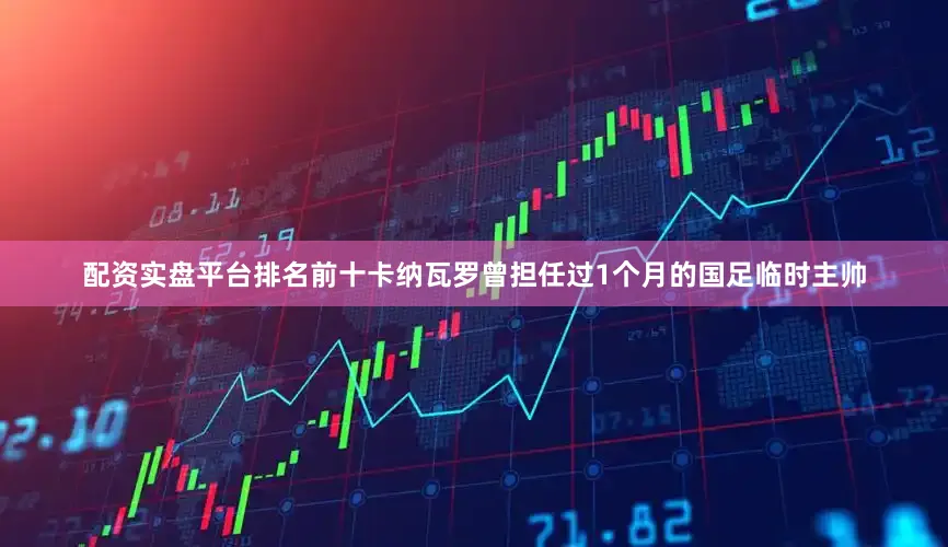 配资实盘平台排名前十卡纳瓦罗曾担任过1个月的国足临时主帅